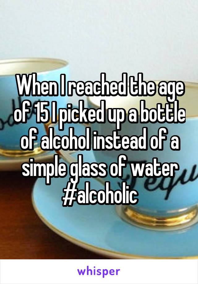 When I reached the age of 15 I picked up a bottle of alcohol instead of a simple glass of water
#alcoholic