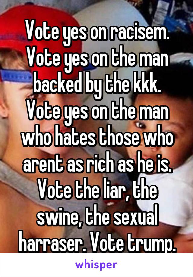 Vote yes on racisem.
Vote yes on the man backed by the kkk.
Vote yes on the man who hates those who arent as rich as he is.
Vote the liar, the swine, the sexual harraser. Vote trump.