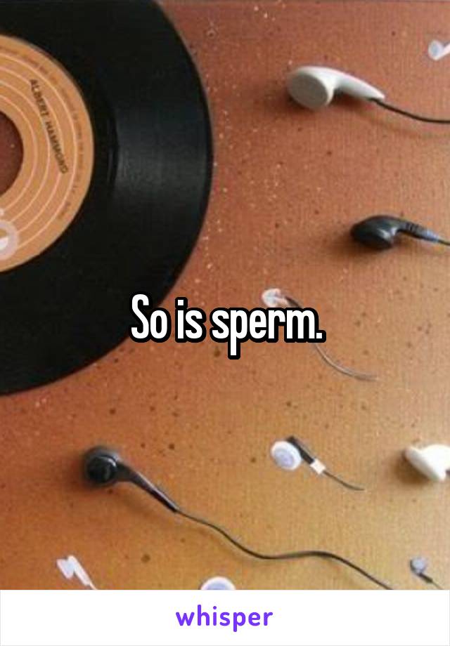 So is sperm.