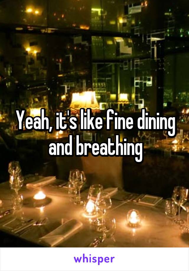 Yeah, it's like fine dining and breathing