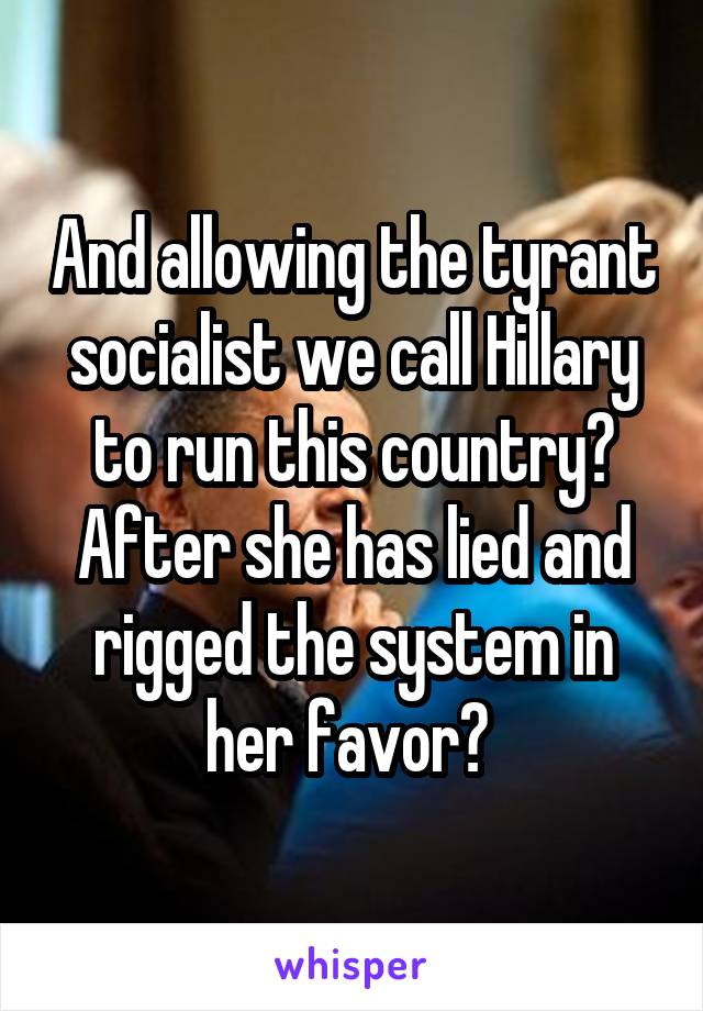 And allowing the tyrant socialist we call Hillary to run this country? After she has lied and rigged the system in her favor? 