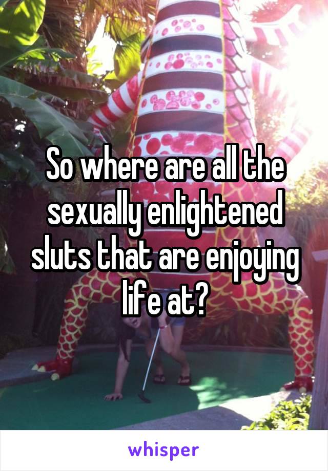 So where are all the sexually enlightened sluts that are enjoying life at?