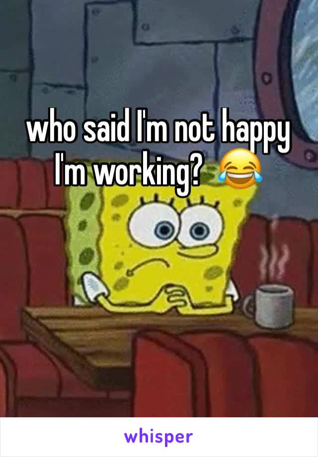 who said I'm not happy I'm working?  😂