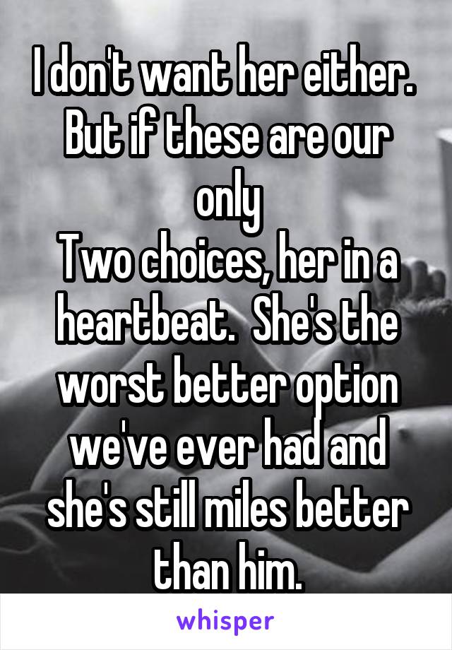 I don't want her either.  But if these are our only
Two choices, her in a heartbeat.  She's the worst better option we've ever had and she's still miles better than him.