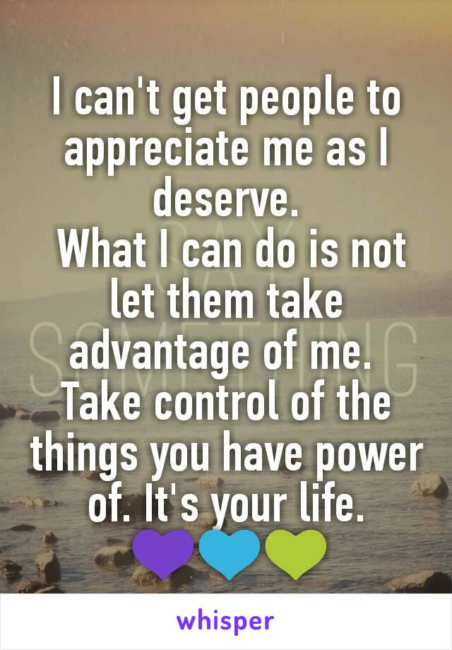 I can't get people to appreciate me as I deserve.
 What I can do is not let them take advantage of me. 
Take control of the things you have power of. It's your life.
 💜💙💚