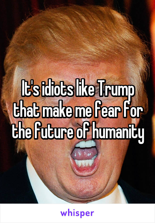 It's idiots like Trump that make me fear for the future of humanity