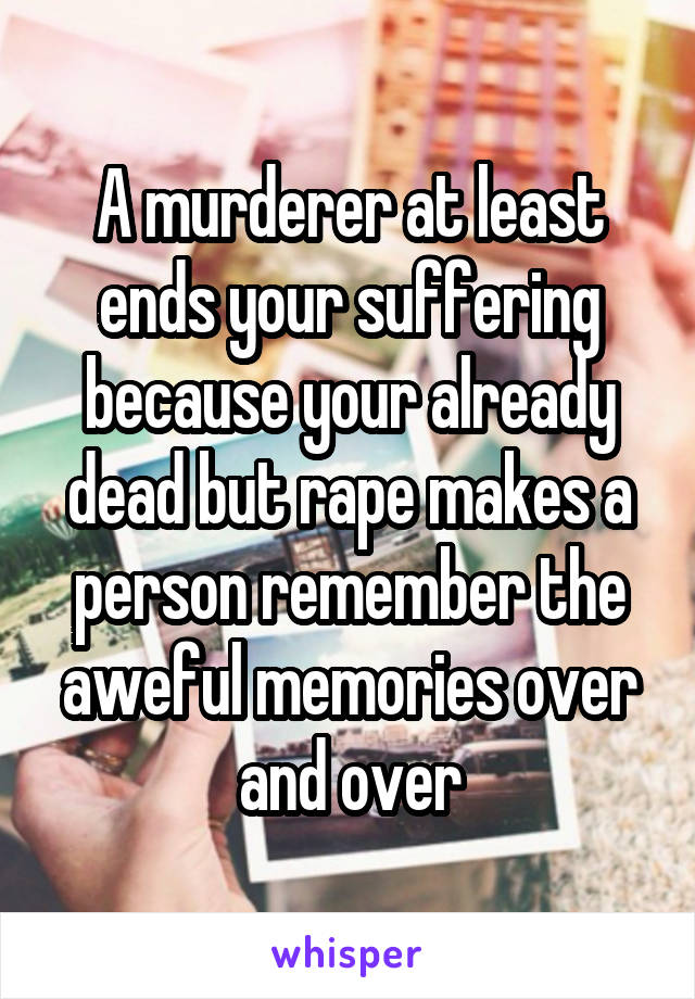 A murderer at least ends your suffering because your already dead but rape makes a person remember the aweful memories over and over