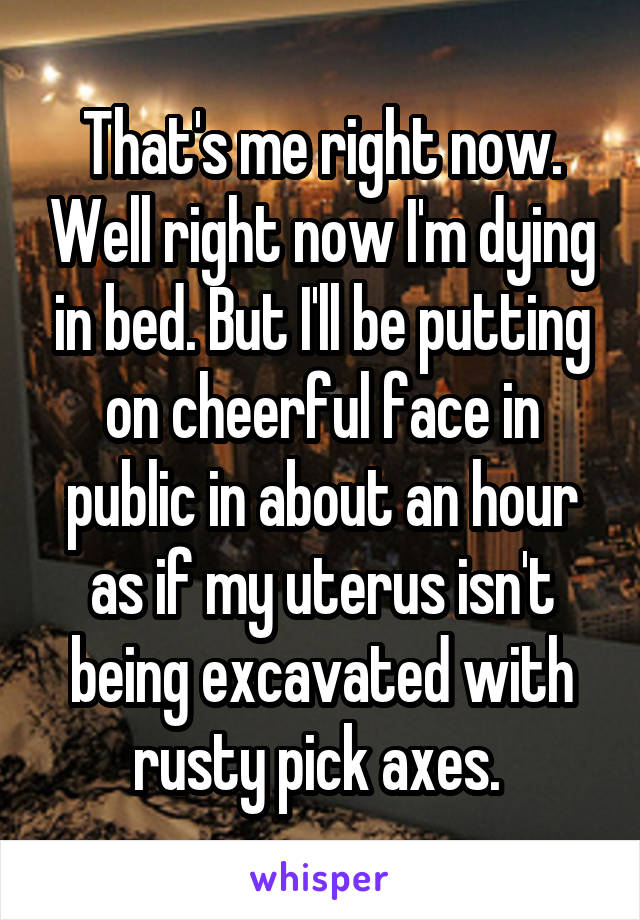 That's me right now. Well right now I'm dying in bed. But I'll be putting on cheerful face in public in about an hour as if my uterus isn't being excavated with rusty pick axes. 