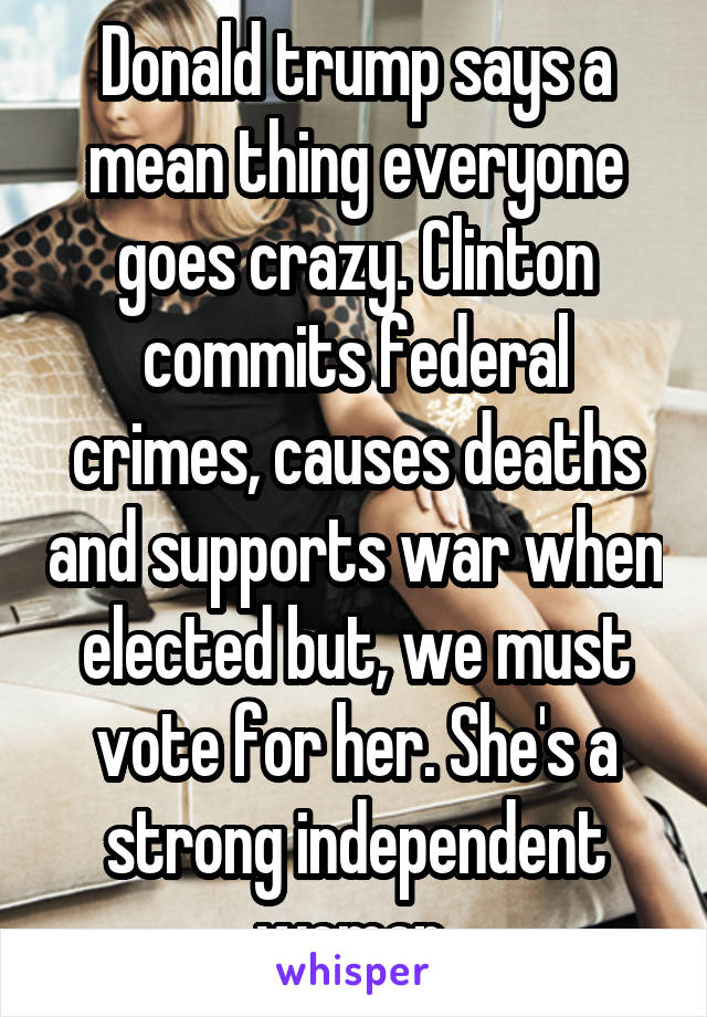 Donald trump says a mean thing everyone goes crazy. Clinton commits federal crimes, causes deaths and supports war when elected but, we must vote for her. She's a strong independent woman 