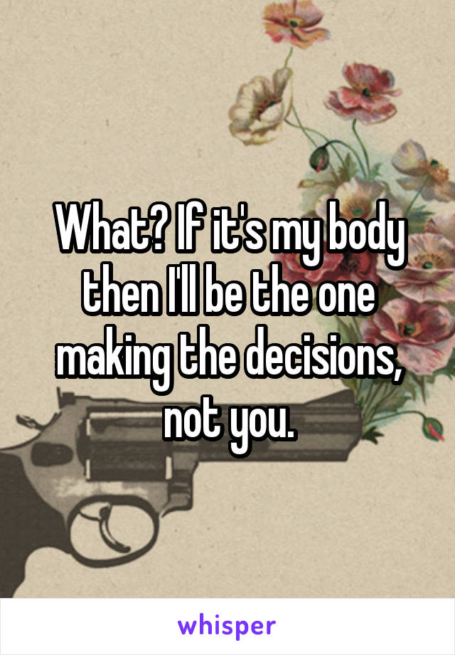 What? If it's my body then I'll be the one making the decisions, not you.