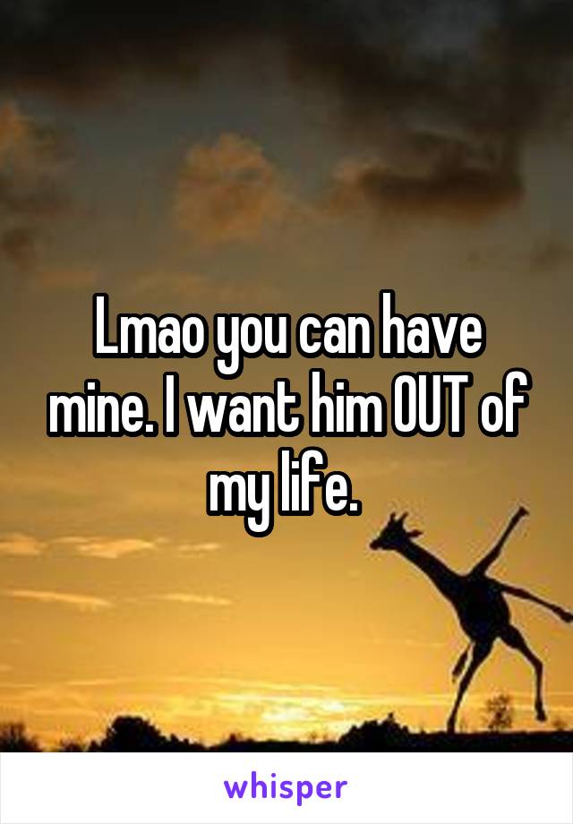 Lmao you can have mine. I want him OUT of my life. 