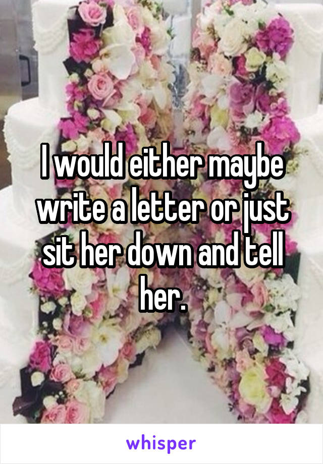 I would either maybe write a letter or just sit her down and tell her.