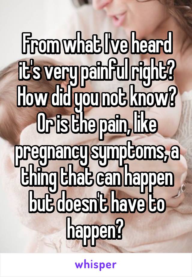 From what I've heard it's very painful right? How did you not know? Or is the pain, like pregnancy symptoms, a thing that can happen but doesn't have to happen? 