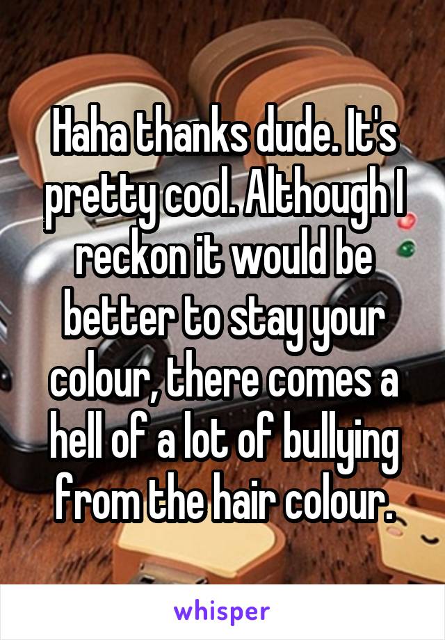 Haha thanks dude. It's pretty cool. Although I reckon it would be better to stay your colour, there comes a hell of a lot of bullying from the hair colour.