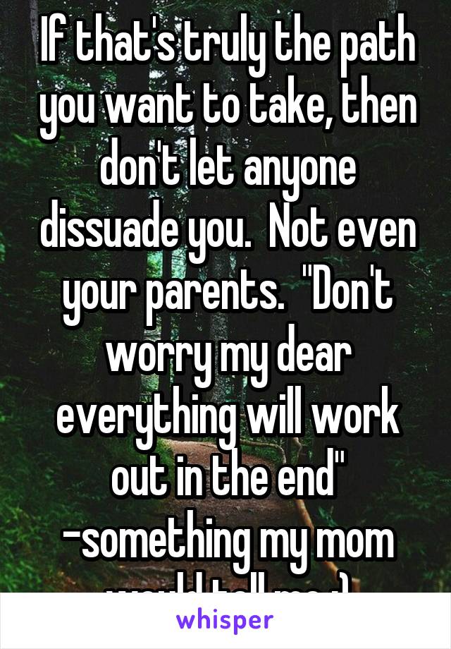 If that's truly the path you want to take, then don't let anyone dissuade you.  Not even your parents.  "Don't worry my dear everything will work out in the end"
-something my mom would tell me :)