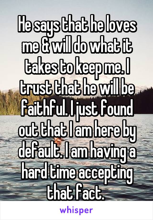 He says that he loves me & will do what it takes to keep me. I trust that he will be faithful. I just found out that I am here by default. I am having a hard time accepting that fact. 