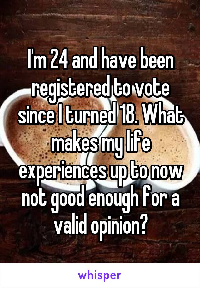 I'm 24 and have been registered to vote since I turned 18. What makes my life experiences up to now not good enough for a valid opinion?
