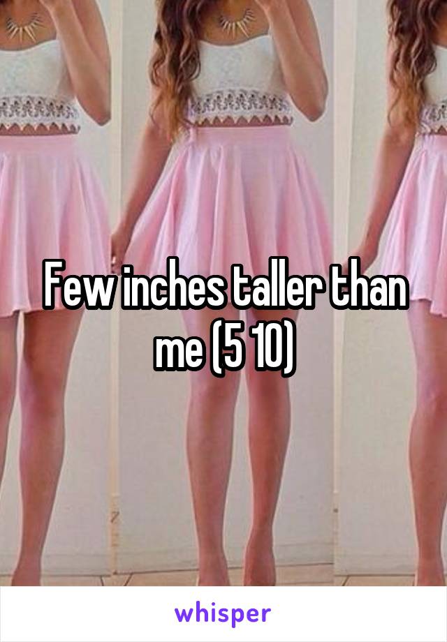 Few inches taller than me (5 10)