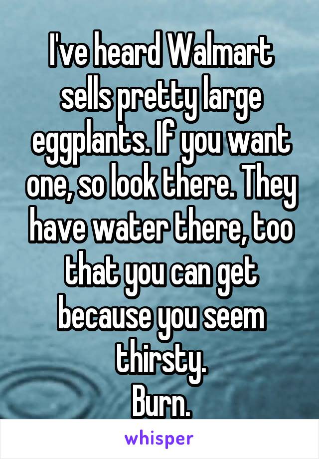 I've heard Walmart sells pretty large eggplants. If you want one, so look there. They have water there, too that you can get because you seem thirsty.
Burn.
