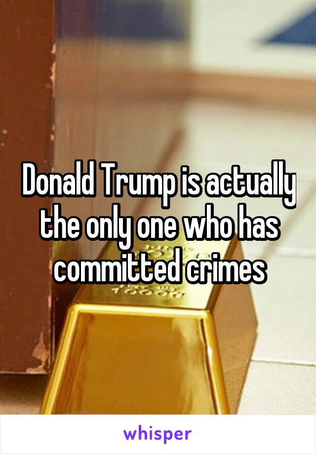 Donald Trump is actually the only one who has committed crimes