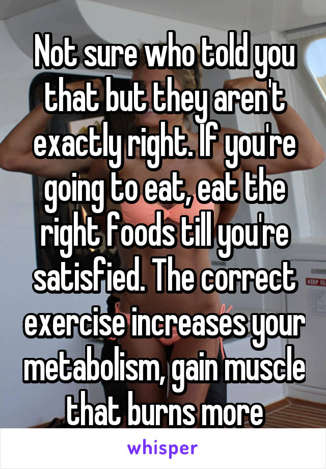 Not sure who told you that but they aren't exactly right. If you're going to eat, eat the right foods till you're satisfied. The correct exercise increases your metabolism, gain muscle that burns more