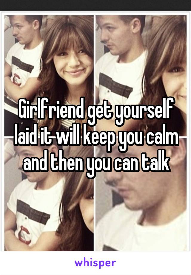 Girlfriend get yourself laid it will keep you calm and then you can talk