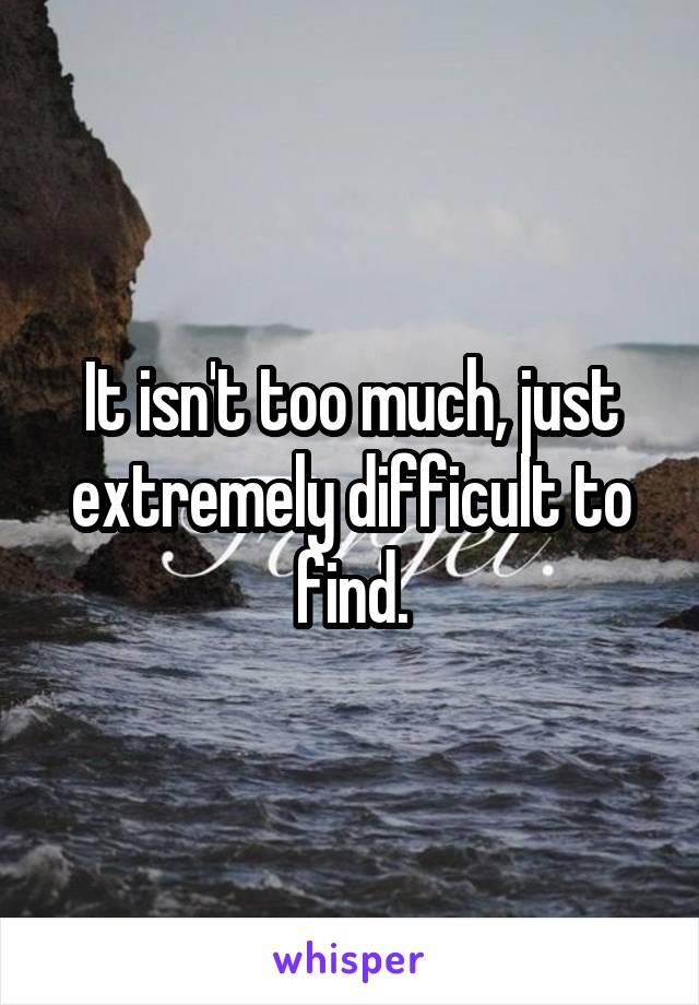 It isn't too much, just extremely difficult to find.