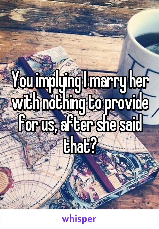 You implying I marry her with nothing to provide for us, after she said that?