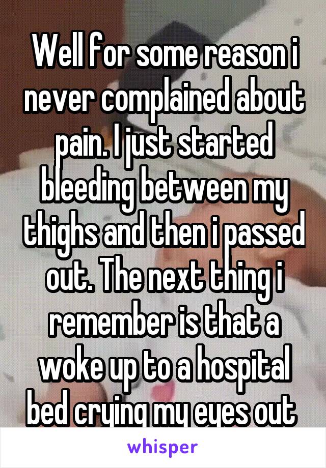 Well for some reason i never complained about pain. I just started bleeding between my thighs and then i passed out. The next thing i remember is that a woke up to a hospital bed crying my eyes out 