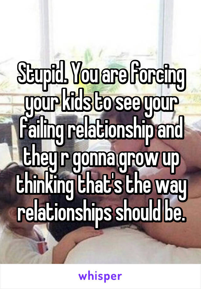 Stupid. You are forcing your kids to see your failing relationship and they r gonna grow up thinking that's the way relationships should be.