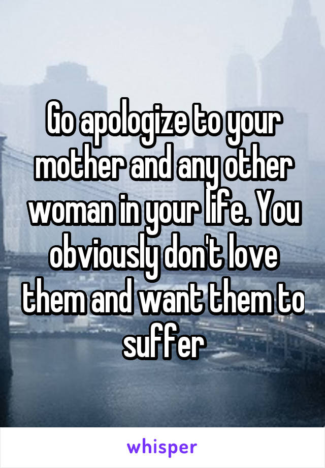 Go apologize to your mother and any other woman in your life. You obviously don't love them and want them to suffer