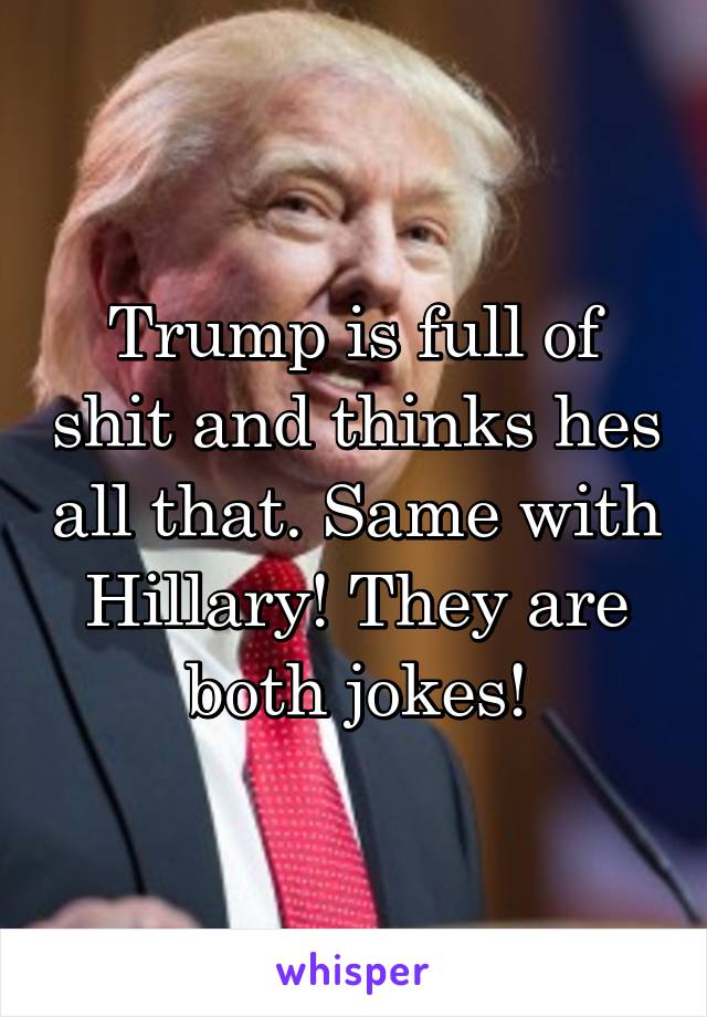 Trump is full of shit and thinks hes all that. Same with Hillary! They are both jokes!