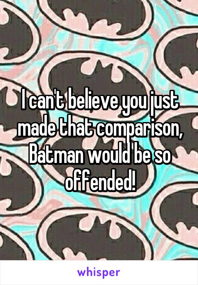 I can't believe you just made that comparison, Batman would be so offended!