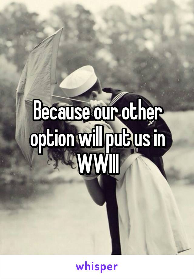 Because our other option will put us in WWIII