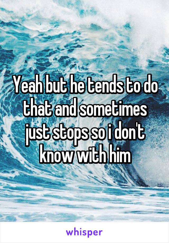 Yeah but he tends to do that and sometimes just stops so i don't know with him