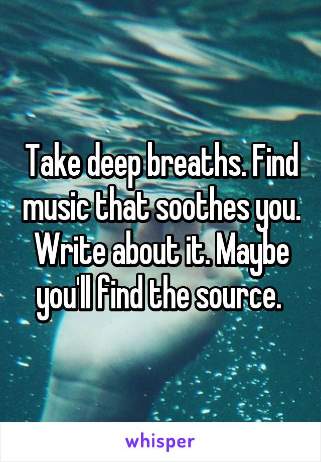Take deep breaths. Find music that soothes you. Write about it. Maybe you'll find the source. 