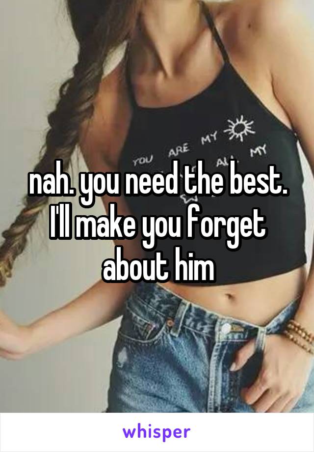 nah. you need the best. I'll make you forget about him