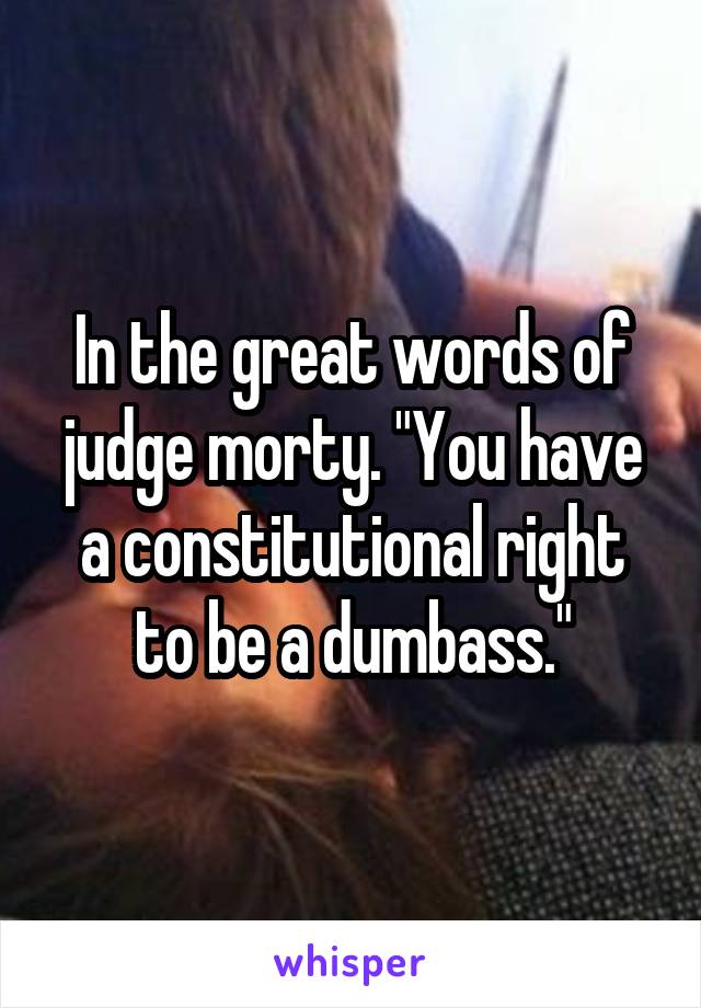 In the great words of judge morty. "You have a constitutional right to be a dumbass."