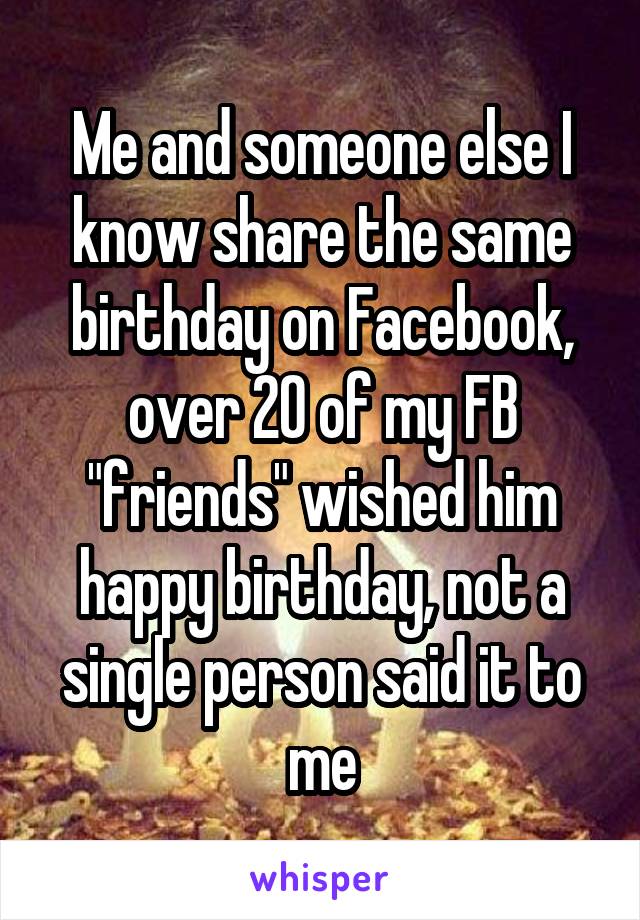Me and someone else I know share the same birthday on Facebook, over 20 of my FB "friends" wished him happy birthday, not a single person said it to me