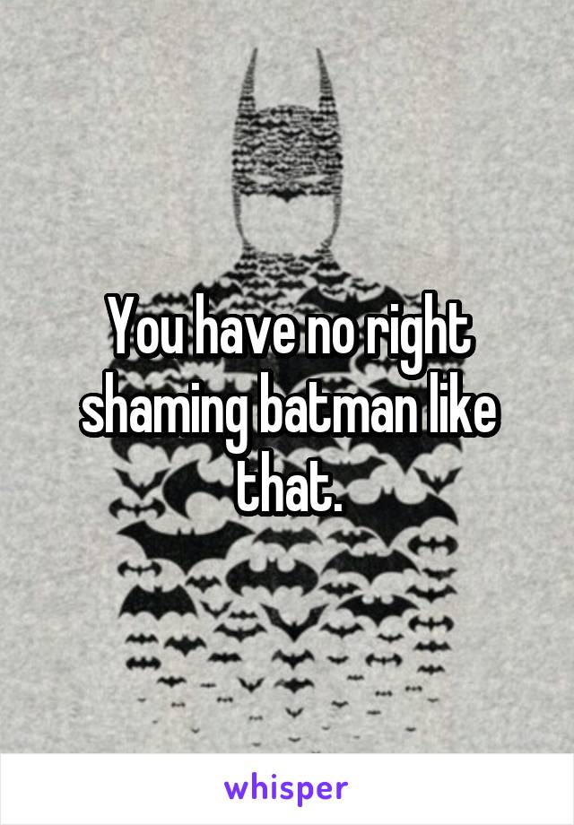 You have no right shaming batman like that.