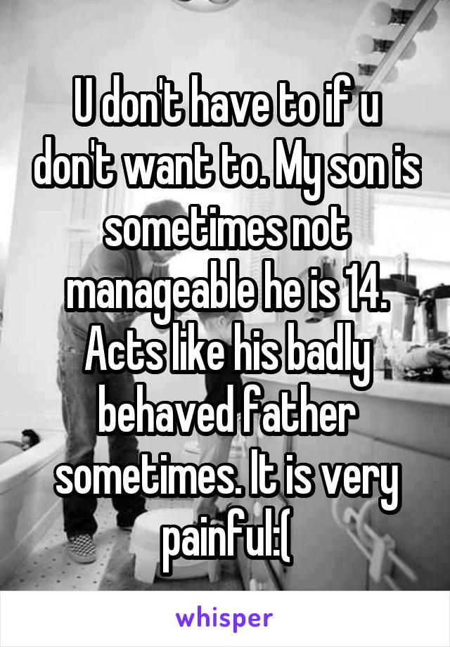 U don't have to if u don't want to. My son is sometimes not manageable he is 14. Acts like his badly behaved father sometimes. It is very painful:(