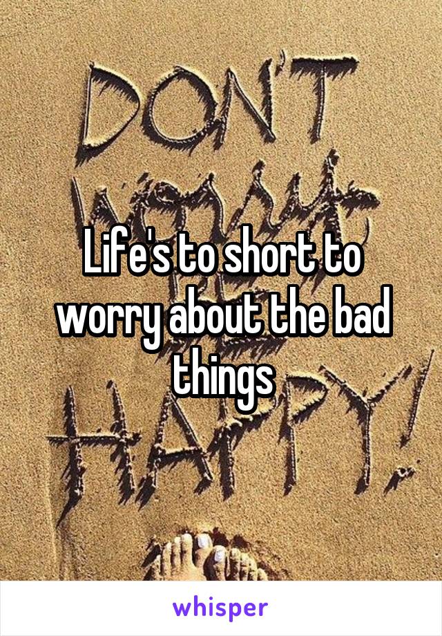 Life's to short to worry about the bad things