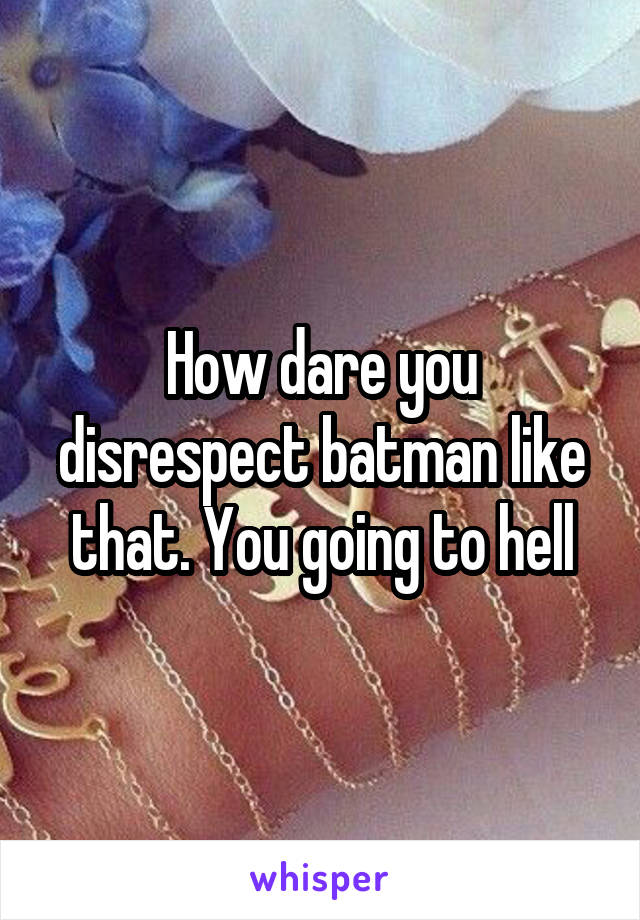 How dare you disrespect batman like that. You going to hell