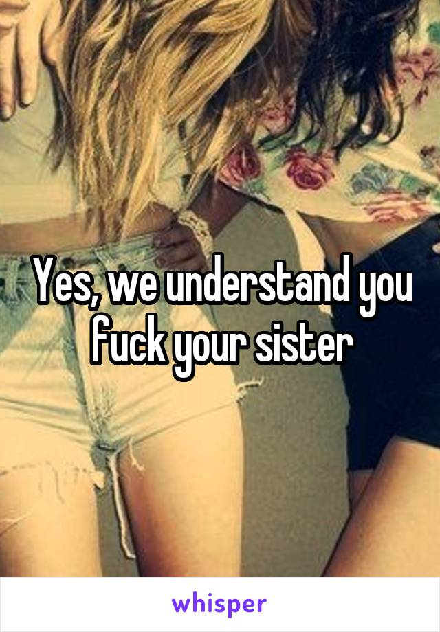 Yes, we understand you fuck your sister