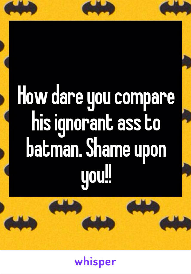 How dare you compare his ignorant ass to batman. Shame upon you!!