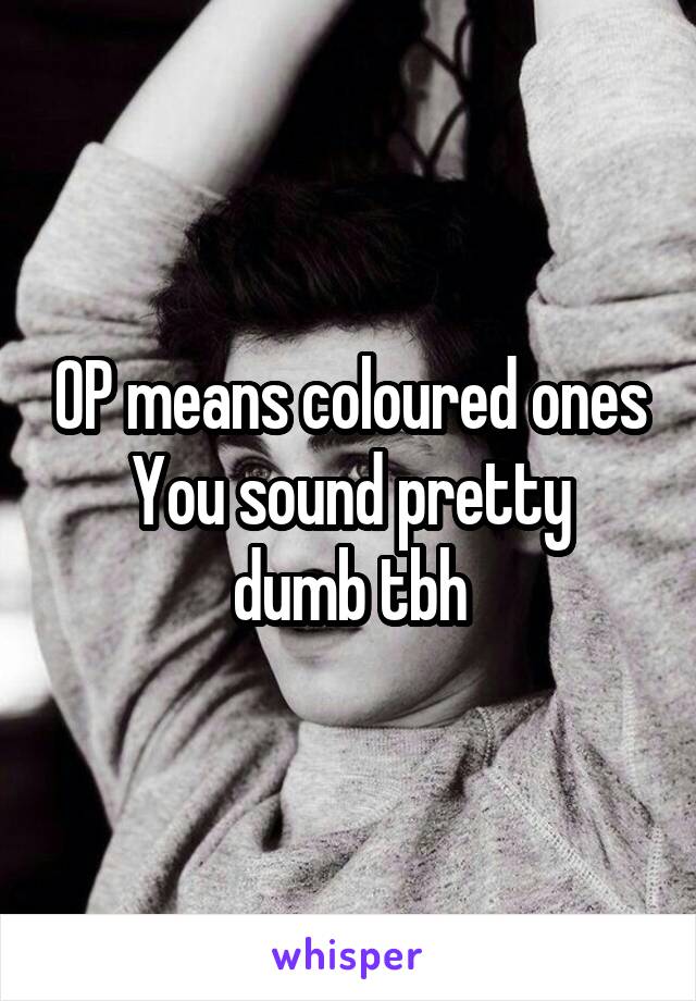 OP means coloured ones
You sound pretty dumb tbh