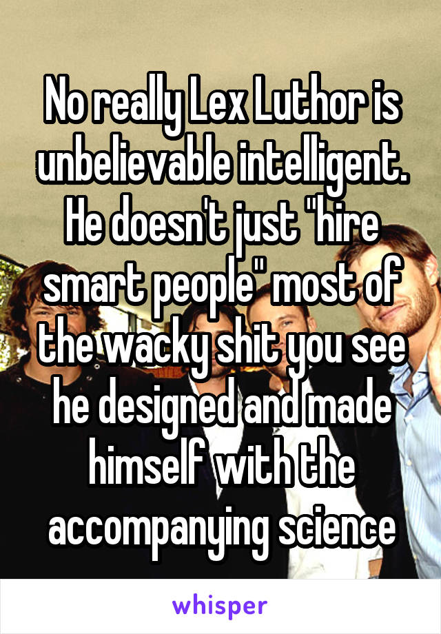 No really Lex Luthor is unbelievable intelligent. He doesn't just "hire smart people" most of the wacky shit you see he designed and made himself with the accompanying science