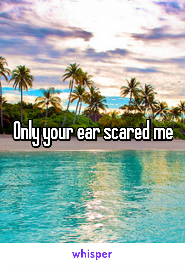 Only your ear scared me