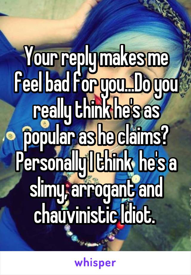 Your reply makes me feel bad for you...Do you really think he's as popular as he claims? Personally I think  he's a slimy, arrogant and chauvinistic Idiot. 