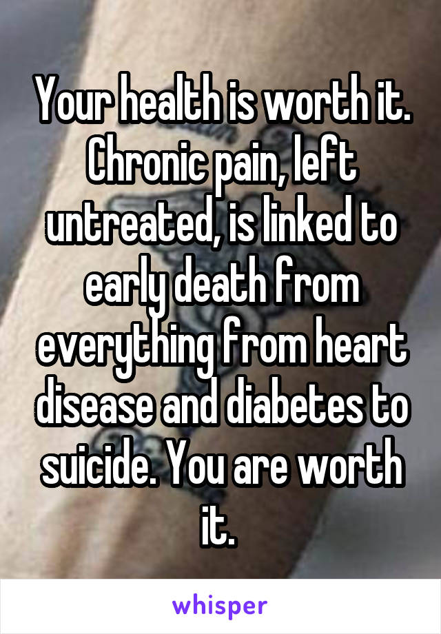 Your health is worth it. Chronic pain, left untreated, is linked to early death from everything from heart disease and diabetes to suicide. You are worth it. 